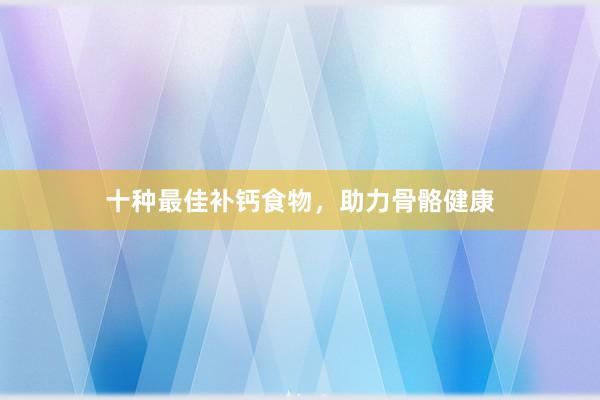 十种最佳补钙食物，助力骨骼健康